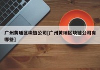 广州黄埔区块链公司[广州黄埔区块链公司有哪些]