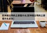 区块链公司的上游是什么[区块链公司的上游是什么企业]